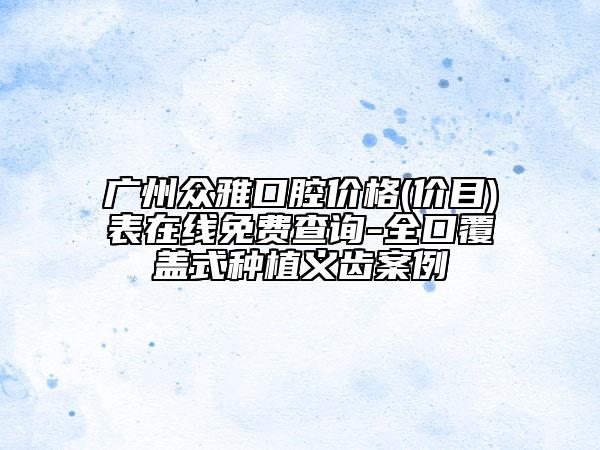 广州众雅口腔价格(价目)表在线免费查询-全口覆盖式种植义齿案例