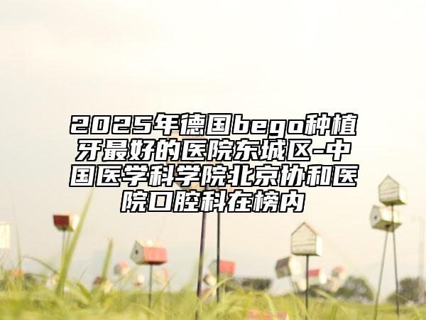 2025年德国bego种植牙最好的医院东城区-中国医学科学院北京协和医院口腔科在榜内