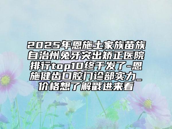 2025年恩施土家族苗族自治州兔牙突出矫正医院排行top10终于发了-恩施健齿口腔门诊部实力_价格想了解戳进来看