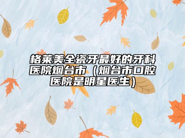 格莱美全瓷牙最好的牙科医院烟台市（烟台市口腔医院是明星医生）