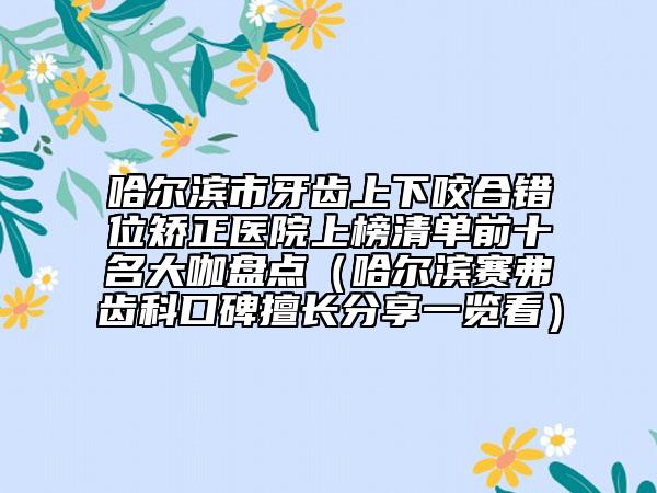 哈尔滨市牙齿上下咬合错位矫正医院上榜清单前十名大咖盘点（哈尔滨赛弗齿科口碑擅长分享一览看）