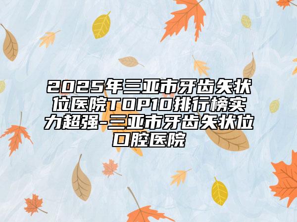 2025年三亚市牙齿矢状位医院TOP10排行榜实力超强-三亚市牙齿矢状位口腔医院