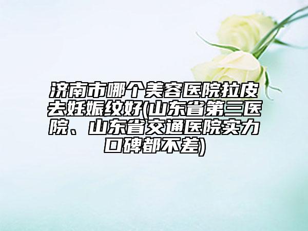 济南市哪个美容医院拉皮去妊娠纹好(山东省第三医院、山东省交通医院实力口碑都不差)