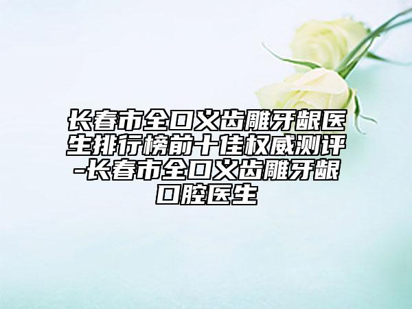 长春市全口义齿雕牙龈医生排行榜前十佳权威测评-长春市全口义齿雕牙龈口腔医生