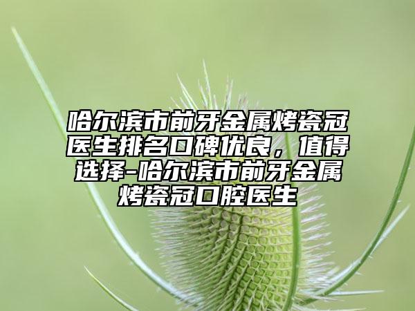 哈尔滨市前牙金属烤瓷冠医生排名口碑优良，值得选择-哈尔滨市前牙金属烤瓷冠口腔医生