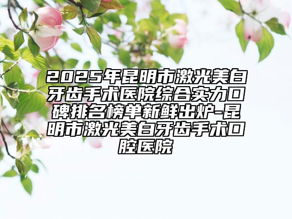 2025年昆明市激光美白牙齿手术医院综合实力口碑排名榜单新鲜出炉-昆明市激光美白牙齿手术口腔医院