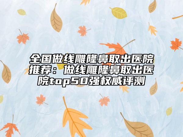 全国做线雕隆鼻取出医院推荐：做线雕隆鼻取出医院top50强权威评测