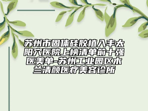 苏州市固体硅胶植入丰太阳穴医院上榜清单前十强医美单-苏州工业园区木兰清颜医疗美容诊所