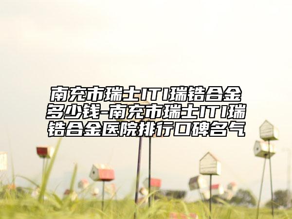 南充市瑞士ITI瑞锆合金多少钱-南充市瑞士ITI瑞锆合金医院排行口碑名气