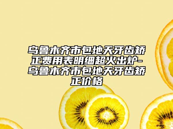 乌鲁木齐市包地天牙齿矫正费用表明细超火出炉-乌鲁木齐市包地天牙齿矫正价格