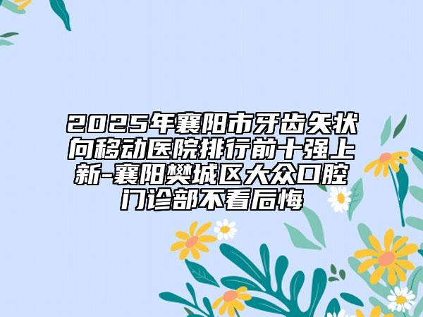 2025年襄阳市牙齿矢状向移动医院排行前十强上新-襄阳樊城区大众口腔门诊部不看后悔