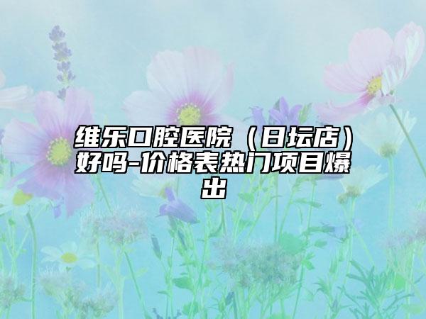 维乐口腔医院（日坛店）好吗-价格表热门项目爆出