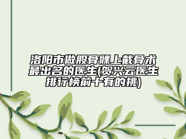 洛阳市做股骨髁上截骨术最出名的医生(贺兴云医生排行榜前十有的挑)