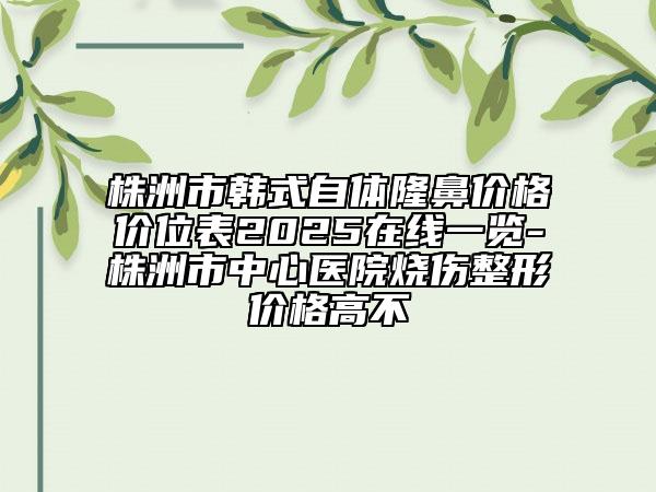 株洲市韩式自体隆鼻价格价位表2025在线一览-株洲市中心医院烧伤整形价格高不