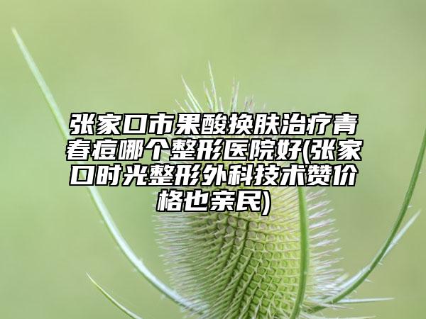 张家口市果酸换肤治疗青春痘哪个整形医院好(张家口时光整形外科技术赞价格也亲民)