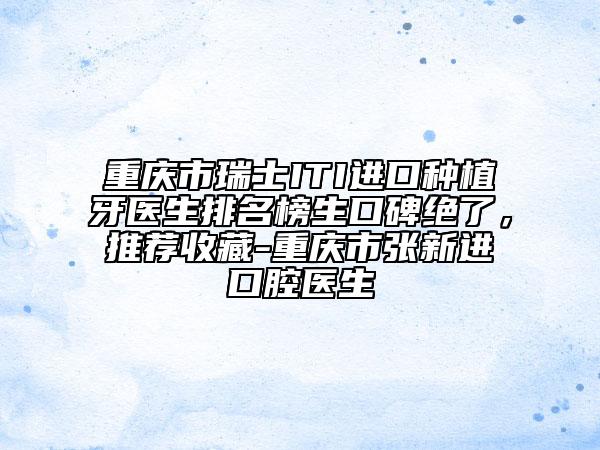 重庆市瑞士ITI进口种植牙医生排名榜生口碑绝了，推荐收藏-重庆市张新进口腔医生