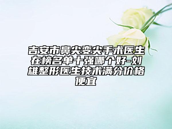 吉安市鼻尖变尖手术医生在榜名单十强哪个好-刘雄整形医生技术满分价格便宜