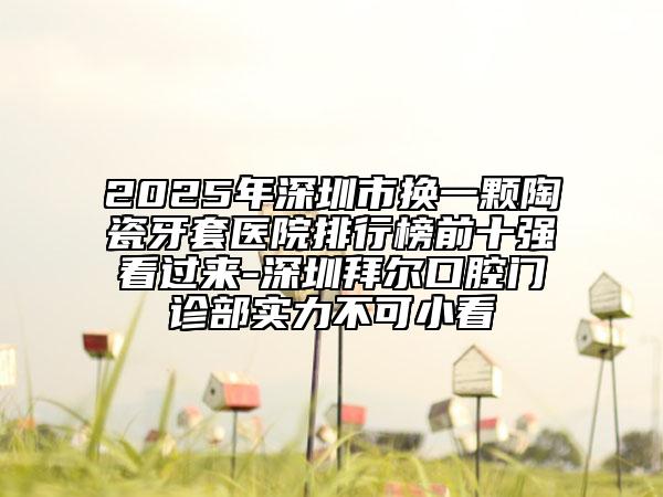 2025年深圳市换一颗陶瓷牙套医院排行榜前十强看过来-深圳拜尔口腔门诊部实力不可小看
