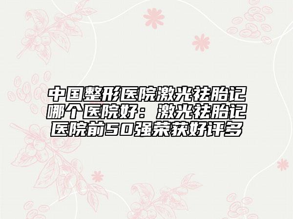 中国整形医院激光祛胎记哪个医院好：激光祛胎记医院前50强荣获好评多