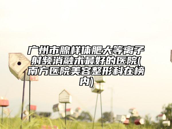广州市腺样体肥大等离子射频消融术最好的医院(南方医院美容整形科在榜内)