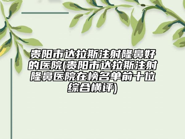 贵阳市达拉斯注射隆鼻好的医院(贵阳市达拉斯注射隆鼻医院在榜名单前十位综合横评)