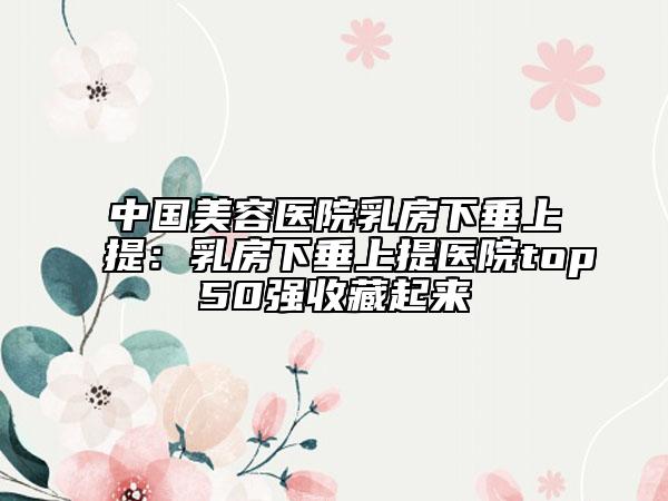 中国美容医院乳房下垂上提：乳房下垂上提医院top50强收藏起来