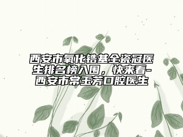 西安市氧化锆基全瓷冠医生排名榜入围，快来看-西安市常玉芳口腔医生
