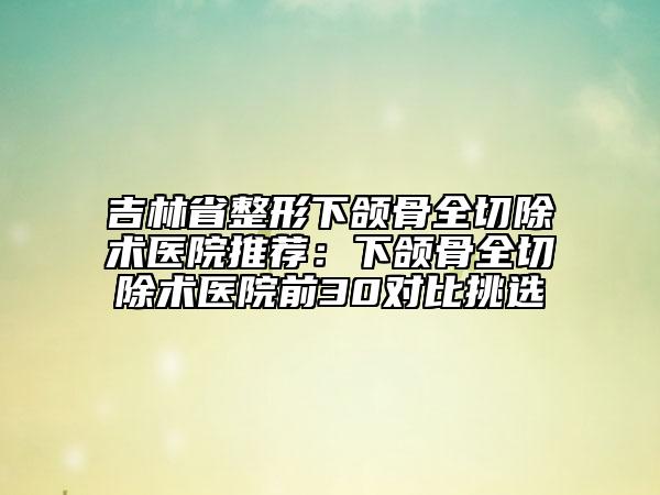 吉林省整形下颌骨全切除术医院推荐：下颌骨全切除术医院前30对比挑选