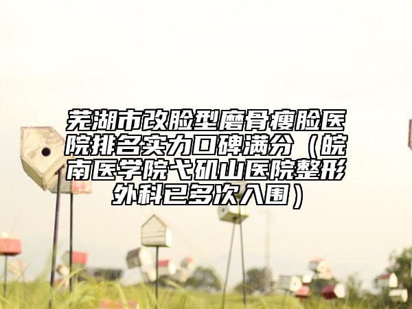 芜湖市改脸型磨骨瘦脸医院排名实力口碑满分（皖南医学院弋矶山医院整形外科已多次入围）