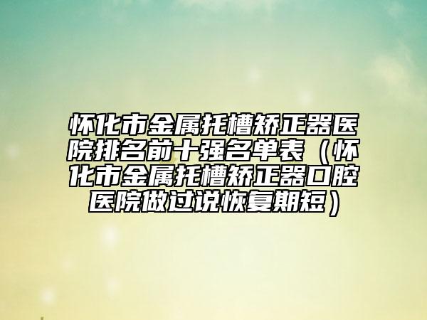 怀化市金属托槽矫正器医院排名前十强名单表（怀化市金属托槽矫正器口腔医院做过说恢复期短）