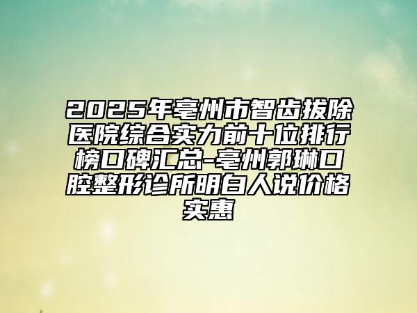 2025年亳州市智齿拔除医院综合实力前十位排行榜口碑汇总-亳州郭琳口腔整形诊所明白人说价格实惠