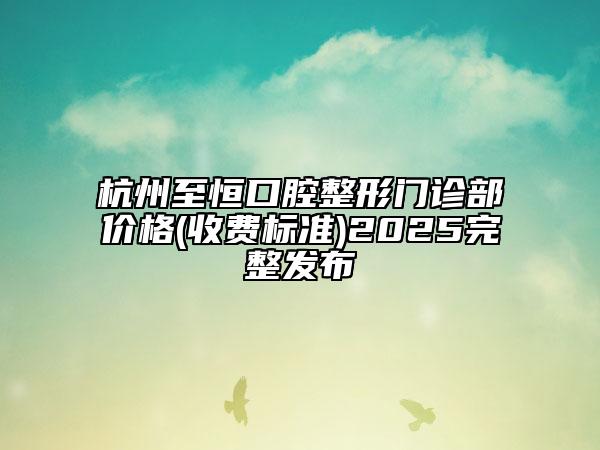 杭州至恒口腔整形门诊部价格(收费标准)2025完整发布