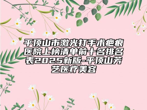 平顶山市激光打手术疤痕医院上榜清单前十名排名表2025新版-平顶山芳艺医疗美容