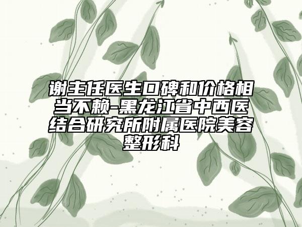 谢主任医生口碑和价格相当不赖-黑龙江省中西医结合研究所附属医院美容整形科