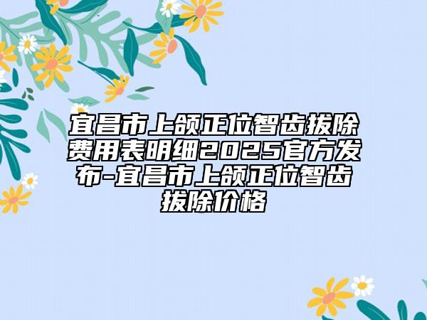 宜昌市上颌正位智齿拔除费用表明细2025官方发布-宜昌市上颌正位智齿拔除价格