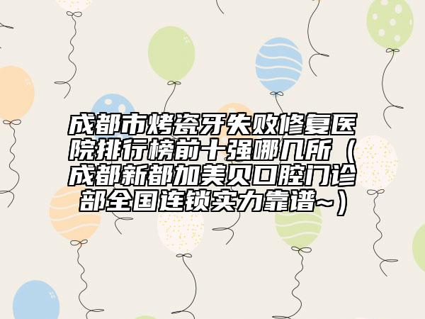 成都市烤瓷牙失败修复医院排行榜前十强哪几所（成都新都加美贝口腔门诊部全国连锁实力靠谱~）