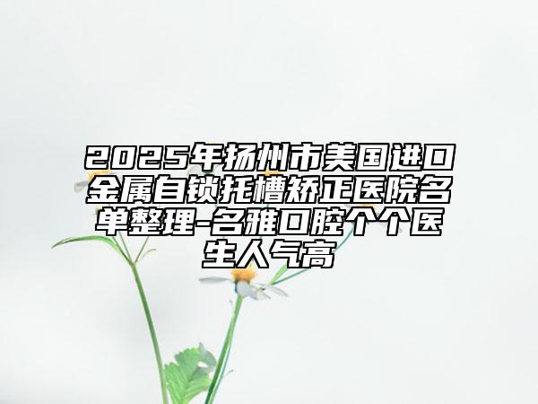 2025年扬州市美国进口金属自锁托槽矫正医院名单整理-名雅口腔个个医生人气高