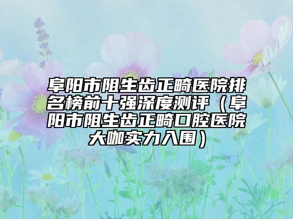 阜阳市阻生齿正畸医院排名榜前十强深度测评（阜阳市阻生齿正畸口腔医院大咖实力入围）