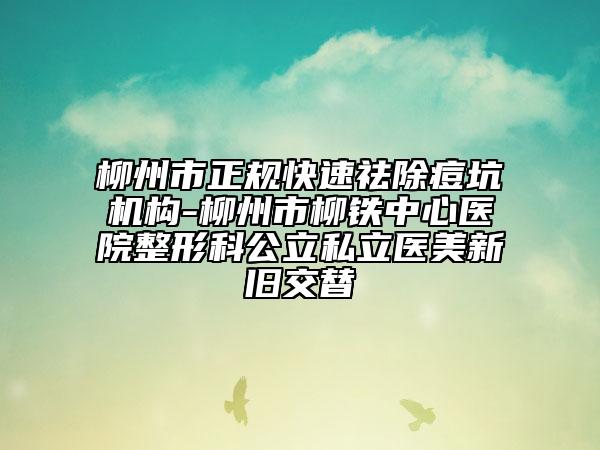 柳州市正规快速祛除痘坑机构-柳州市柳铁中心医院整形科公立私立医美新旧交替