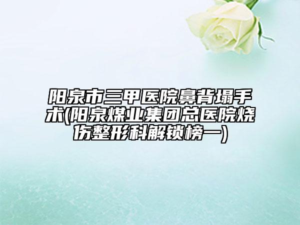 阳泉市三甲医院鼻背塌手术(阳泉煤业集团总医院烧伤整形科解锁榜一)