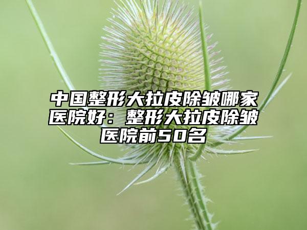 中国整形大拉皮除皱哪家医院好：整形大拉皮除皱医院前50名