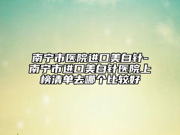南宁市医院进口美白针-南宁市进口美白针医院上榜清单去哪个比较好