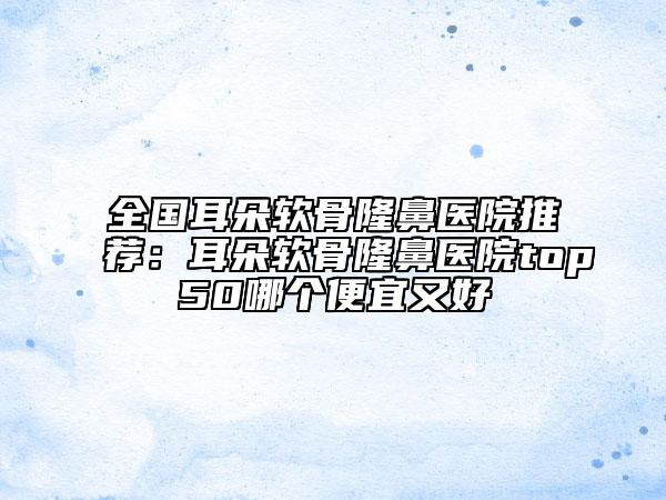 全国耳朵软骨隆鼻医院推荐：耳朵软骨隆鼻医院top50哪个便宜又好
