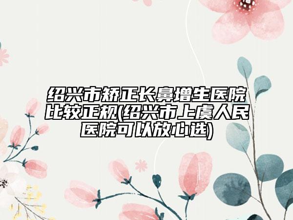 绍兴市矫正长鼻增生医院比较正规(绍兴市上虞人民医院可以放心选)
