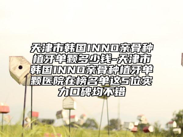 天津市韩国INNO亲骨种植牙单颗多少钱-天津市韩国INNO亲骨种植牙单颗医院在榜名单这5位实力口碑均不错
