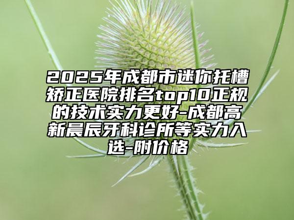 2025年成都市迷你托槽矫正医院排名top10正规的技术实力更好-成都高新晨辰牙科诊所等实力入选-附价格