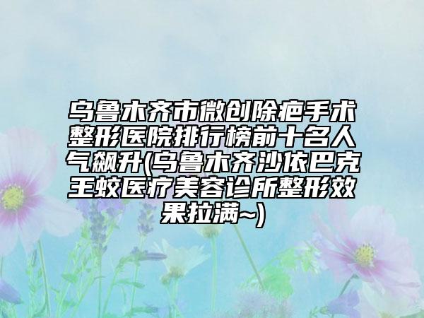 乌鲁木齐市微创除疤手术整形医院排行榜前十名人气飙升(乌鲁木齐沙依巴克王蛟医疗美容诊所整形效果拉满~)