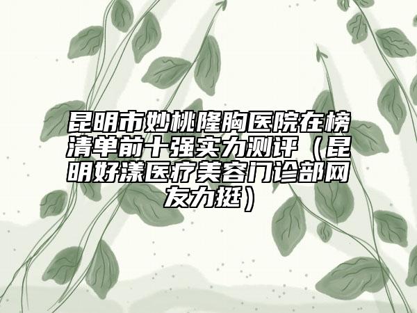 昆明市妙桃隆胸医院在榜清单前十强实力测评（昆明好漾医疗美容门诊部网友力挺）