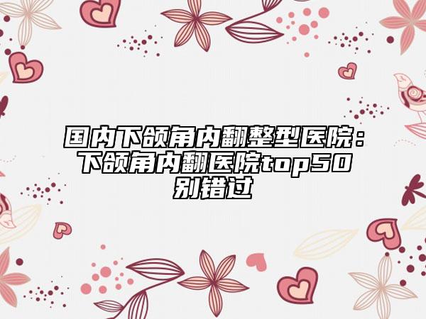 国内下颌角内翻整型医院：下颌角内翻医院top50别错过