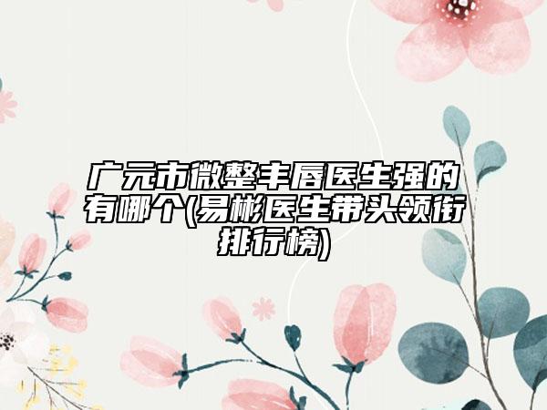 广元市微整丰唇医生强的有哪个(易彬医生带头领衔排行榜)